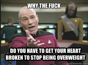 why the fuck Do you have to get your heart broken to stop being overweight  Annoyed Picard