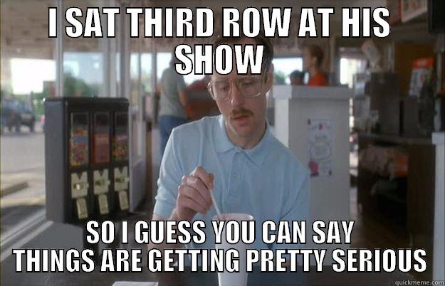I SAT THIRD ROW AT HIS SHOW SO I GUESS YOU CAN SAY THINGS ARE GETTING PRETTY SERIOUS Things are getting pretty serious