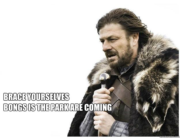 Brace yourselves
bongs is the park are coming   Imminent Ned