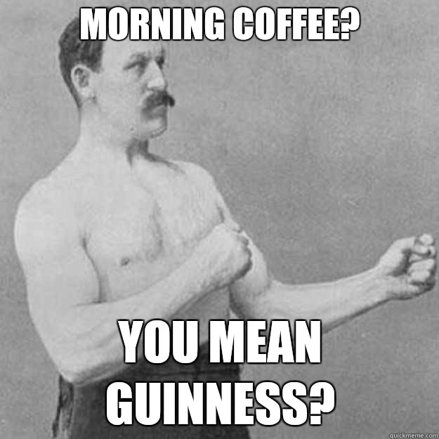 MORNING COFFEE? YOU MEAN GUINNESS?  overly manly man