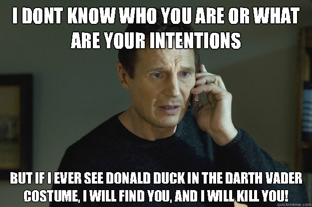 I dont know who you are or what are your intentions but if I ever see Donald Duck in the darth vader costume, I will find you, and I will kill you! - I dont know who you are or what are your intentions but if I ever see Donald Duck in the darth vader costume, I will find you, and I will kill you!  Taken Liam Neeson