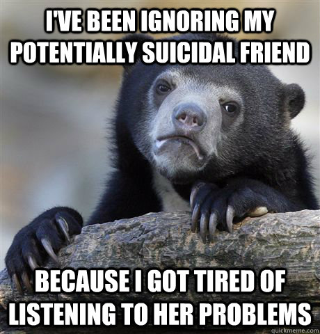 I've been ignoring my potentially suicidal friend because I got tired of listening to her problems  Confession Bear