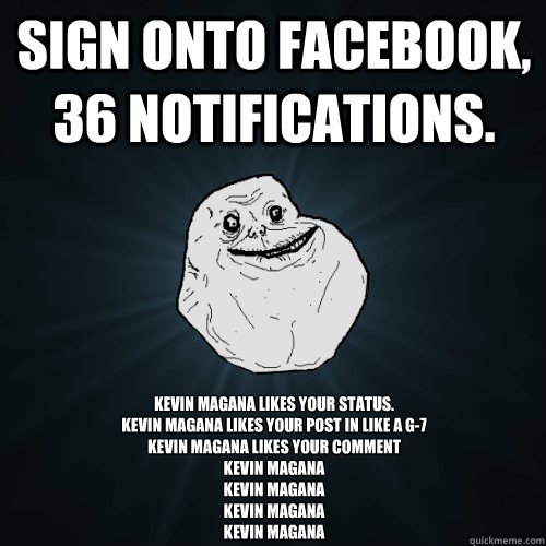Sign onto Facebook, 36 notifications. Kevin Magana likes your status.
Kevin Magana likes your post in Like a g-7
Kevin Magana likes your comment
Kevin Magana
Kevin Magana
Kevin Magana
Kevin Magana  Forever Alone