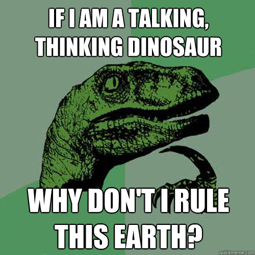 If I am a talking, thinking dinosaur Why don't i rule this earth?  Philosoraptor