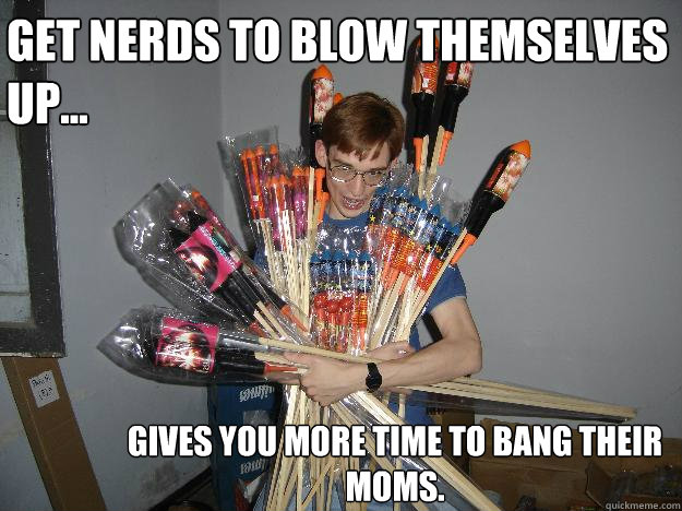 Get nerds to blow themselves up... Gives you more time to bang their moms.  Crazy Fireworks Nerd