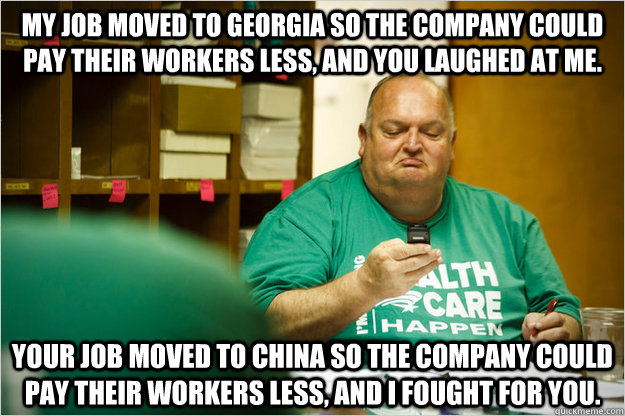 My job moved to Georgia so the company could pay their workers less, and you laughed at me. Your job moved to China so the company could pay their workers less, and I fought for you.  