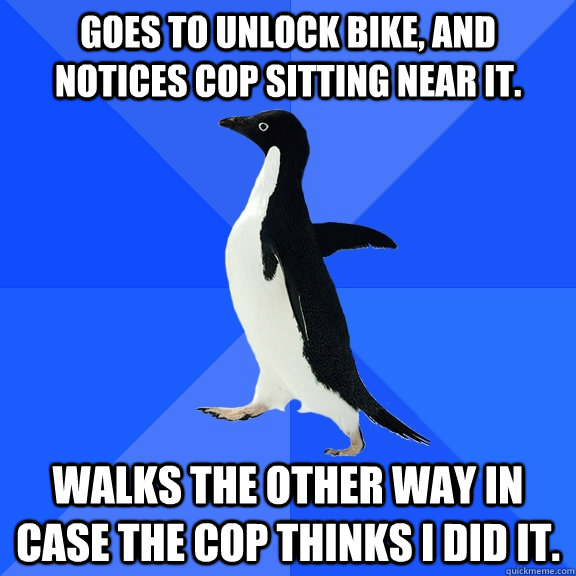 Goes to unlock bike, and notices cop sitting near it. Walks the other way in case the cop thinks I did it.  Socially Awkward Penguin