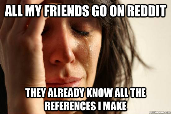All my friends go on reddit they already know all the references i make  First World Problems