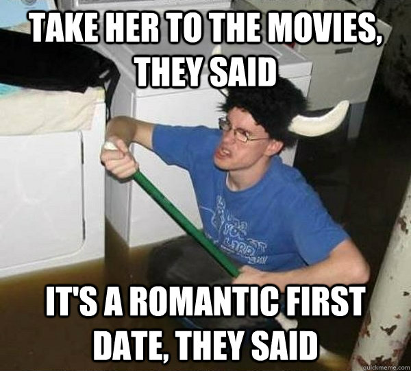 take her to the movies, they said it's a romantic first date, they said  They said