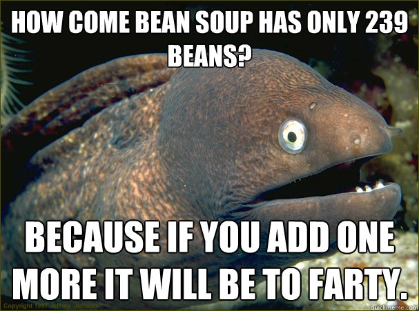 how come bean soup has only 239 beans? because if you add one more it will be to farty.  Bad Joke Eel