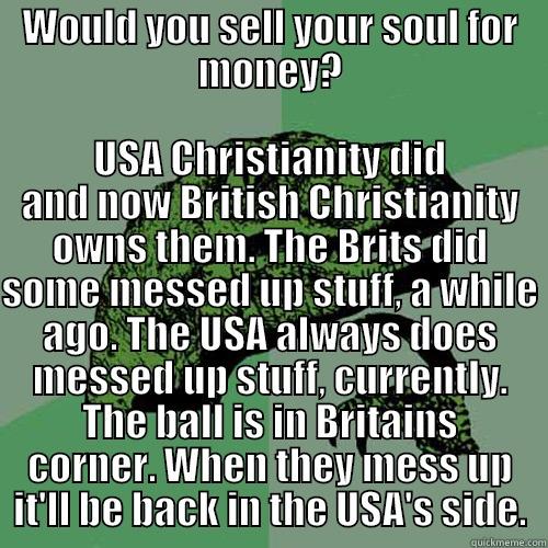 WOULD YOU SELL YOUR SOUL FOR MONEY? USA CHRISTIANITY DID AND NOW BRITISH CHRISTIANITY OWNS THEM. THE BRITS DID SOME MESSED UP STUFF, A WHILE AGO. THE USA ALWAYS DOES MESSED UP STUFF, CURRENTLY. THE BALL IS IN BRITAINS CORNER. WHEN THEY MESS UP IT'LL BE BACK IN THE USA'S SIDE. Philosoraptor