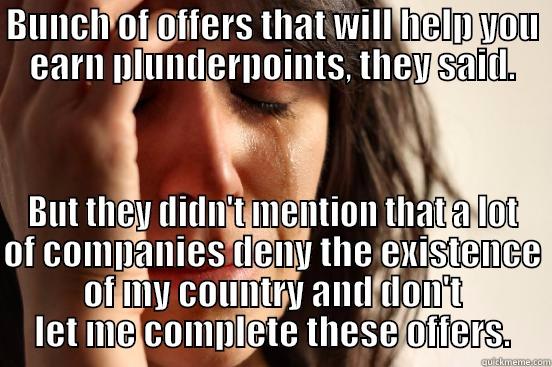 BUNCH OF OFFERS THAT WILL HELP YOU EARN PLUNDERPOINTS, THEY SAID. BUT THEY DIDN'T MENTION THAT A LOT OF COMPANIES DENY THE EXISTENCE OF MY COUNTRY AND DON'T LET ME COMPLETE THESE OFFERS. First World Problems