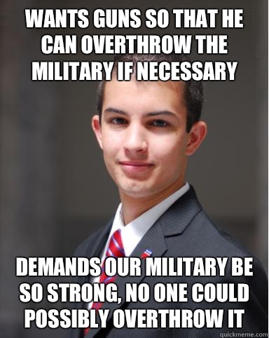 Wants guns so that he can overthrow the military if necessary  Demands our military be so strong, no one could possibly overthrow it - Wants guns so that he can overthrow the military if necessary  Demands our military be so strong, no one could possibly overthrow it  College Conservative