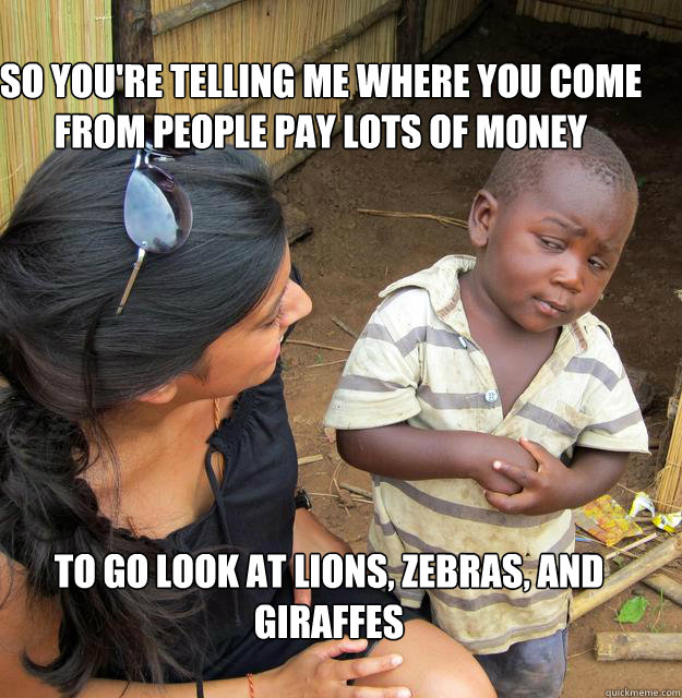 So you're telling me where you come from people pay lots of money  to go look at lions, zebras, and giraffes  