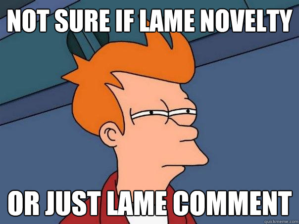 Not sure if lame novelty account or just lame comment  Futurama Fry