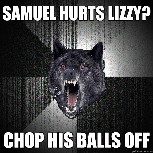 samuel hurts lizzy? CHOP HIS BALLS OFF  Insanity Wolf