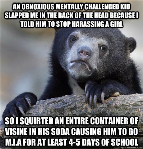 AN OBNOXIOUS MENTALLY CHALLENGED KID SLAPPED ME IN THE BACK OF THE HEAD BECAUSE I TOLD HIM TO STOP HARASSING A GIRL SO I SQUIRTED AN ENTIRE CONTAINER OF VISINE IN HIS SODA CAUSING HIM TO GO M.I.A FOR AT LEAST 4-5 DAYS OF SCHOOL - AN OBNOXIOUS MENTALLY CHALLENGED KID SLAPPED ME IN THE BACK OF THE HEAD BECAUSE I TOLD HIM TO STOP HARASSING A GIRL SO I SQUIRTED AN ENTIRE CONTAINER OF VISINE IN HIS SODA CAUSING HIM TO GO M.I.A FOR AT LEAST 4-5 DAYS OF SCHOOL  Confession Bear