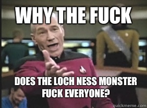 Why the fuck  Does the loch ness monster fuck everyone?  Annoyed Picard