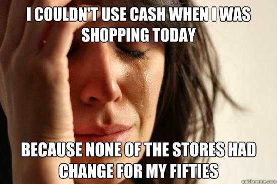 I couldn't use cash when I was shopping today because none of the stores had change for my fifties  First World Problems