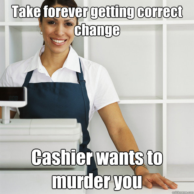 Take forever getting correct change Cashier wants to murder you  Angry Cashier