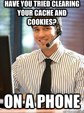 Have you tried clearing your cache and cookies? ON A PHONE - Have you tried clearing your cache and cookies? ON A PHONE  Scumbag tech support