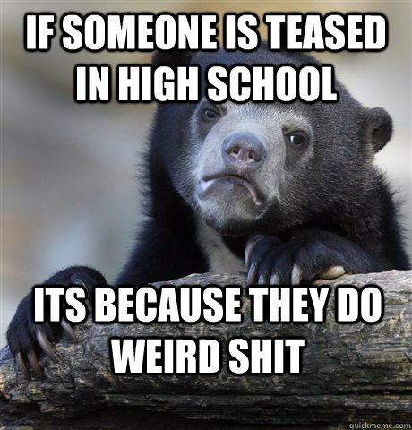 if someone is teased in high school its because they do weird shit - if someone is teased in high school its because they do weird shit  Confession Bear