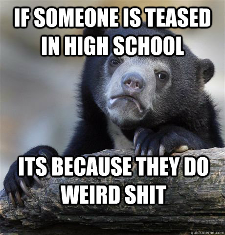 if someone is teased in high school its because they do weird shit  Confession Bear