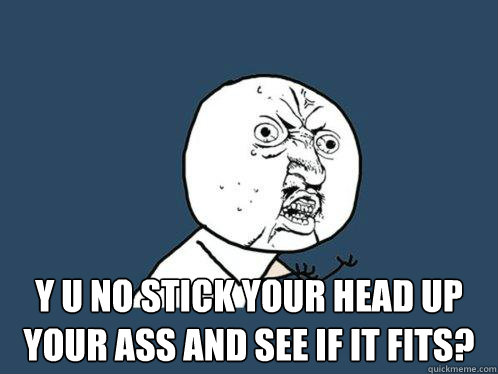 Y u no stick your head up your ass and see if it fits? -  Y u no stick your head up your ass and see if it fits?  Y U No