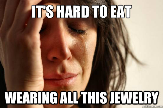 IT'S HARD TO EAT WEARING ALL THIS JEWELRY  First World Problems