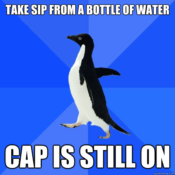 Take sip from a bottle of water cap is still on  Socially Awkward Penguin
