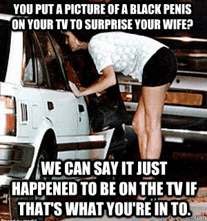you put a picture of a black penis on your tv to surprise your wife? We can say it just happened to be on the tv if that's what you're in to. - you put a picture of a black penis on your tv to surprise your wife? We can say it just happened to be on the tv if that's what you're in to.  Karma Whore