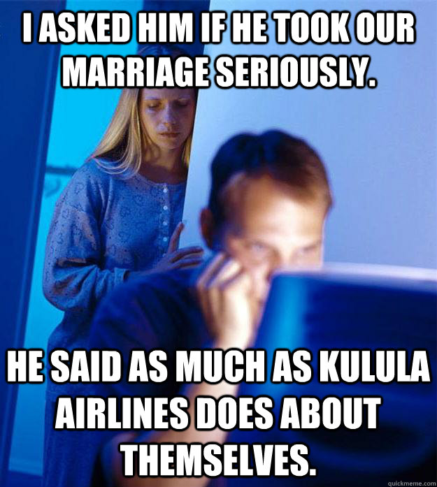 I asked him if he took our marriage seriously.  he said as much as kulula airlines does about themselves.   Redditors Wife