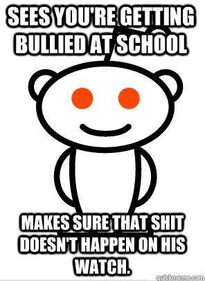 Sees you're getting bullied at school Makes sure that shit doesn't happen on his watch.  GGR Good Guy Reddit