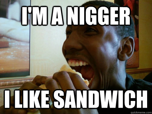 I'm a nigger i like sandwich  