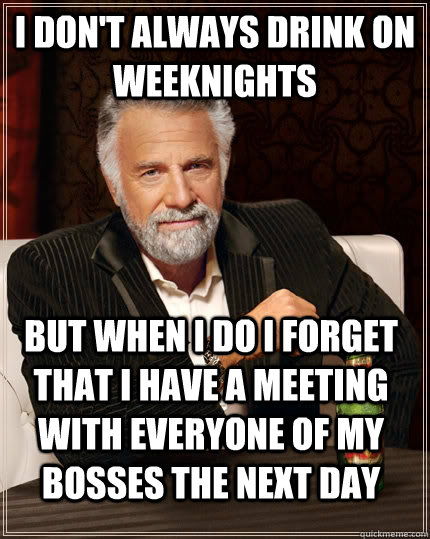 I don't always drink on weeknights but when i do I forget that I have a meeting with everyone of my bosses the next day  The Most Interesting Man In The World
