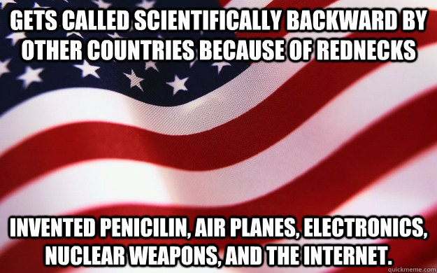 Gets called scientifically backward by other countries because of rednecks Invented penicilin, air planes, electronics, nuclear weapons, and the internet.  Good Guy America