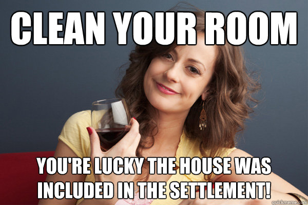 Clean your room You're lucky the house was included in the settlement!  Forever Resentful Mother