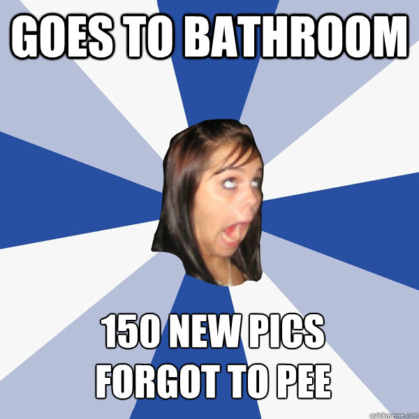 Goes to bathroom 150 new pics
forgot to pee  Annoying Facebook Girl