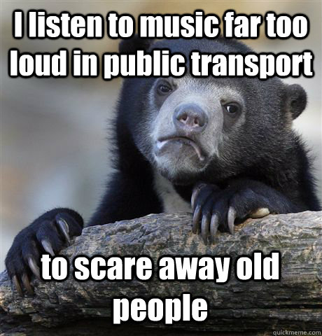 I listen to music far too loud in public transport to scare away old people  Confession Bear