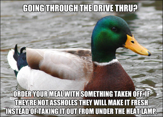 going through the drive thru? Order your meal with something taken off. If they're not assholes they will make it fresh instead of taking it out from under the heat lamp.  Actual Advice Mallard