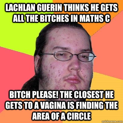 Lachlan Guerin Thinks he gets all the bitches in Maths C Bitch Please! The closest he gets to a vagina is finding the area of a circle - Lachlan Guerin Thinks he gets all the bitches in Maths C Bitch Please! The closest he gets to a vagina is finding the area of a circle  Butthurt Dweller