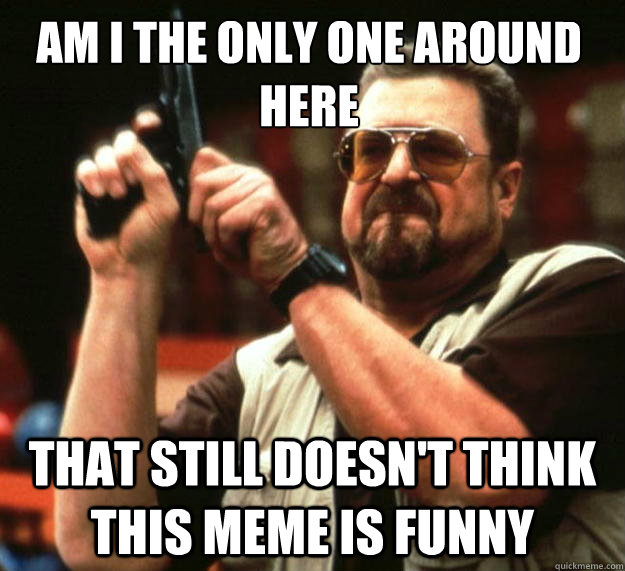 Am I the only one around here That still doesn't think this meme is funny  Walter