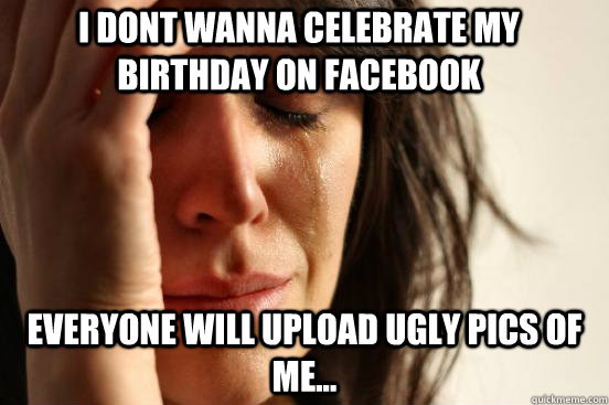 I dont wanna celebrate my birthday on Facebook Everyone will upload ugly pics of me...  First World Problems