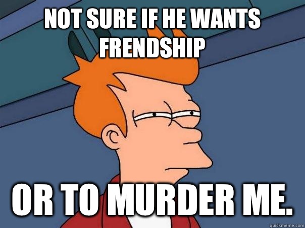 Not sure if he wants frendship Or to murder me.   Futurama Fry