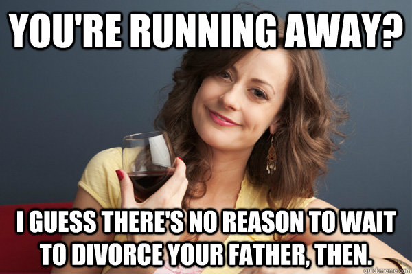 You're running away? I guess there's no reason to wait to divorce your father, then. - You're running away? I guess there's no reason to wait to divorce your father, then.  Forever Resentful Mother