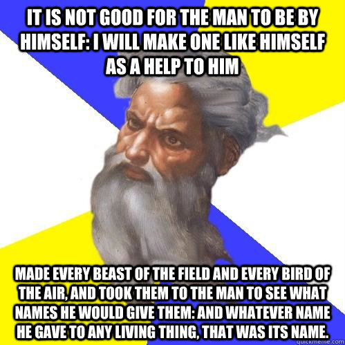 It is not good for the man to be by himself: I will make one like himself as a help to him made every beast of the field and every bird of the air, and took them to the man to see what names he would give them: and whatever name he gave to any living thin  Advice God