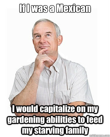 If I was a Mexican I would capitalize on my gardening abilities to feed my starving family  Victim-blaming Middle Class White Man
