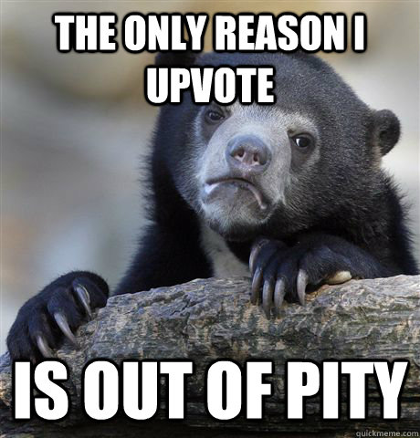 the only reason i upvote is out of pity  Confession Bear