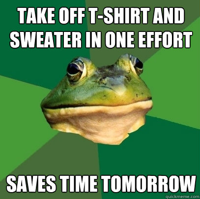 take off t-shirt and sweater in one effort saves time tomorrow  Foul Bachelor Frog