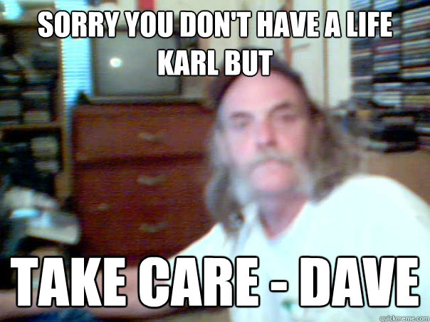 sorry you don't have a life karl but take care - dave - sorry you don't have a life karl but take care - dave  Misc